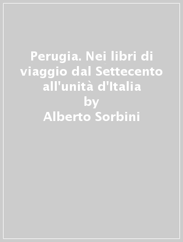 Perugia. Nei libri di viaggio dal Settecento all'unità d'Italia - Alberto Sorbini