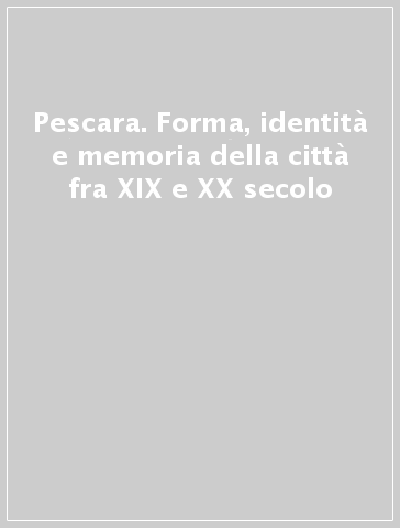 Pescara. Forma, identità e memoria della città fra XIX e XX secolo