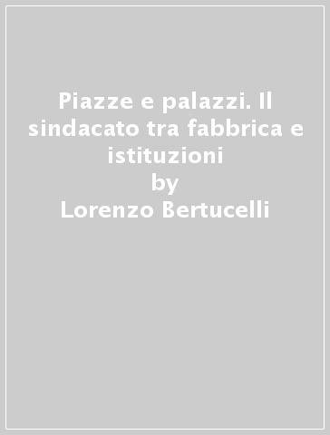 Piazze e palazzi. Il sindacato tra fabbrica e istituzioni - Lorenzo Bertucelli