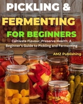 Pickling and Fermenting for Beginners : Cultivate Flavour, Preserve Health: A Beginner s Guide to Pickling and Fermenting