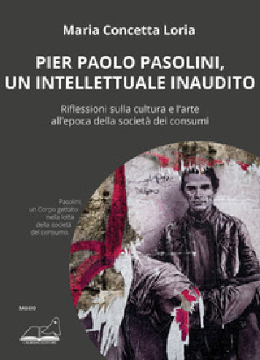 Pier Paolo Pasolini, un intellettuale inaudito. Riflessioni sulla cultura e l'arte all'epoca della società dei consumi - Maria Concetta Loria