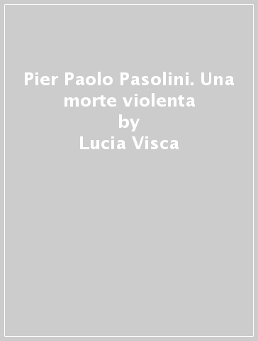 Pier Paolo Pasolini. Una morte violenta - Lucia Visca