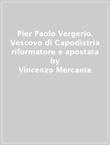 Pier Paolo Vergerio. Vescovo di Capodistria riformatore e apostata - Vincenzo Mercante