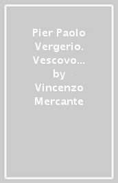 Pier Paolo Vergerio. Vescovo di Capodistria riformatore e apostata