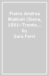 Pietro Andrea Mattioli (Siena, 1501-Trento, 1578). La vita, le opere. Con l identificazione delle piante