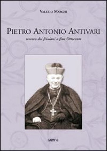 Pietro Antonio Antivari. Vescovo dei friulani a fine Ottocento - Valerio Marchi