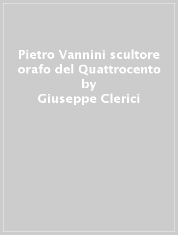 Pietro Vannini scultore orafo del Quattrocento - Giuseppe Clerici