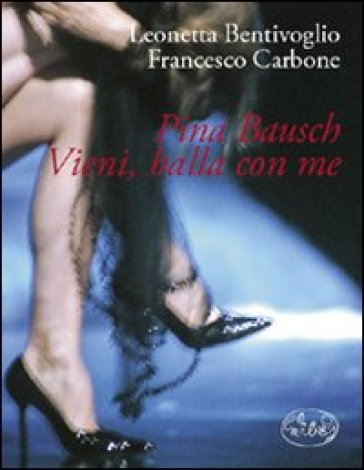 Pina Bausch. Vieni, balla con me - Francesco Carbone - Leonetta Bentivoglio