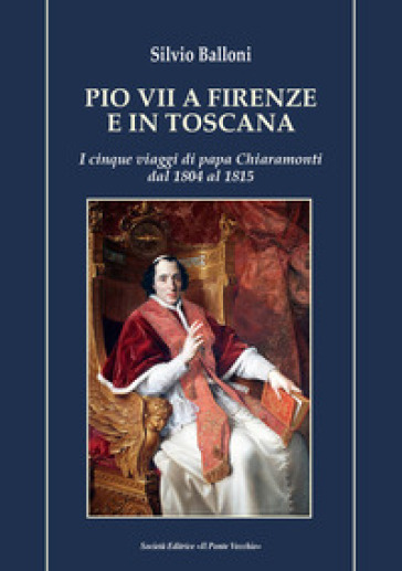 Pio VII a Firenze e in Toscana. I cinque viaggi di papa Chiaramonti dal 1804 al 1815 - Silvio Balloni