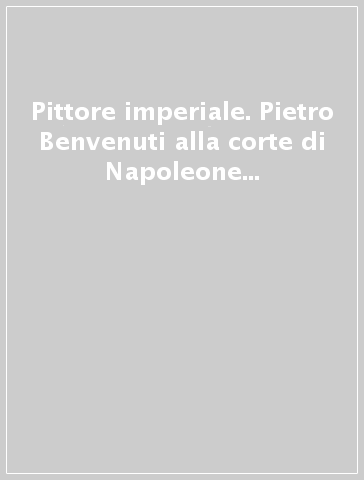 Pittore imperiale. Pietro Benvenuti alla corte di Napoleone e dei Lorena. Catalogo della mostra (Firenze, 10 marzo-21 giugno 2009)