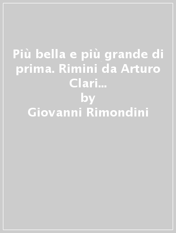 Più bella e più grande di prima. Rimini da Arturo Clari a Cesare Bia nchini, tra piani regolatori e affaristi senza scrupoli (1944-1948) - Giovanni Rimondini