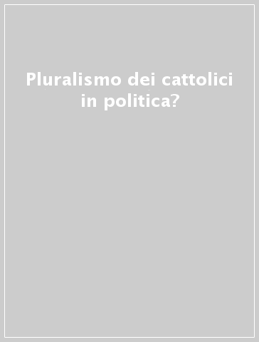 Pluralismo dei cattolici in politica?