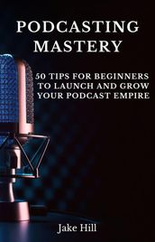 Podcasting Mastery: 50 Tips for Beginners to Launch and Grow Your Podcast Empire