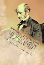 Political Philosophy: A Practical Guide to the Select Works of John Stuart Mill