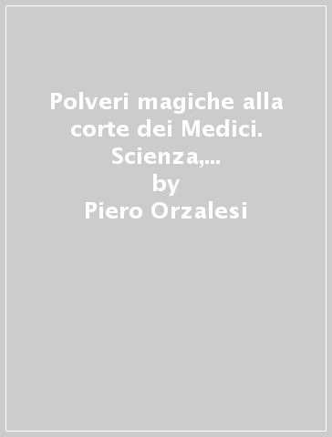 Polveri magiche alla corte dei Medici. Scienza, passioni e veleni nei felicissimi Stati del granduca - Paolo Orzalesi - Piero Orzalesi