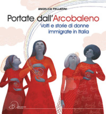 Portate dall'arcobaleno. Volti e storie di donne immigrate in Italia - Angelica Pellarini