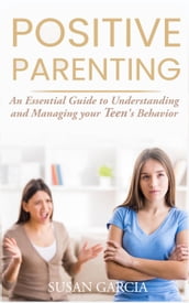 Positive Parenting: An Essential Guide to Understanding and Managing your Teen s Behavior