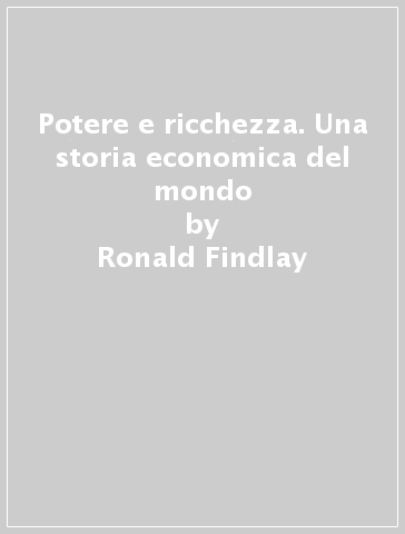 Potere e ricchezza. Una storia economica del mondo - Ronald Findlay - Kevin O