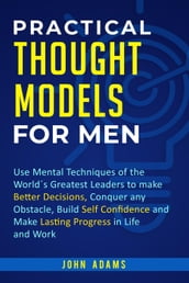 Practical Thought Models for Men: Use Mental Techniques of the Worlds Greatest Leaders to Make Better Decisions, Conquer Any Obstacle, Build Self-Confidence and Make Lasting Progress in Life and Work