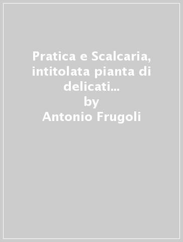 Pratica e Scalcaria, intitolata pianta di delicati frutti da servirsi à qualsivoglia mensa di Prencipi, e gran Signori... - Antonio Frugoli