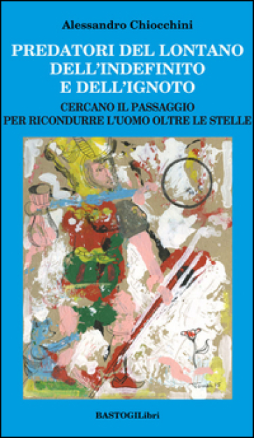 Predatori del lontano dell'indefinito e dell'ignoto. Cercando il passagio per ricondurre l'uomo oltre le stelle - Alessandro Chiocchini