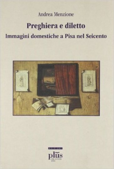 Preghiera e diletto. Immagini domestiche a Pisa nel Seicento - Andrea Menzione