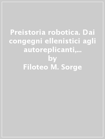 Preistoria robotica. Dai congegni ellenistici agli autoreplicanti, lo straordinario viaggio dell'uomo verso le macchine per fare e per pensare - Filoteo M. Sorge