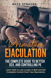 Premature Ejaculation: The Complete Guide to Better Sex, and Controlling PE - Learn How to Last Longer in Bed and Get Complete Control Over Your Ejaculation