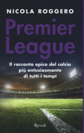 Premier League. Il racconto epico del calcio più entusiasmante di tutti i tempi