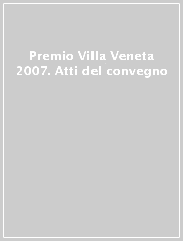 Premio Villa Veneta 2007. Atti del convegno