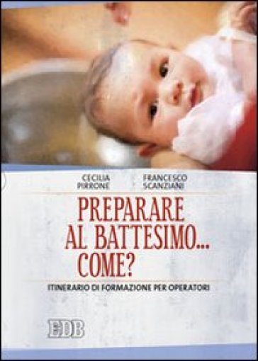 Preparare al battesimo... come? Itinerario di formazione per operatori - Cecilia Pirrone - Francesco Scanziani