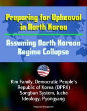 Preparing for Upheaval in North Korea: Assuming North Korean Regime Collapse - Kim Family, Democratic People s Republic of Korea (DPRK), Songbun System, Juche Ideology, Pyongyang