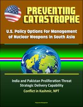 Preventing Catastrophe: U.S. Policy Options for Management of Nuclear Weapons in South Asia - India and Pakistan Proliferation Threat, Strategic Delivery Capability, Conflict in Kashmir, NPT