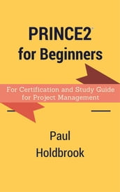 Prince2 for Beginners : For Certification and Study Guide for Project Management