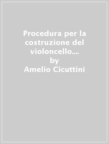 Procedura per la costruzione del violoncello. Secondo il meotodo classico cremonese della forma interna - Amelio Cicuttini