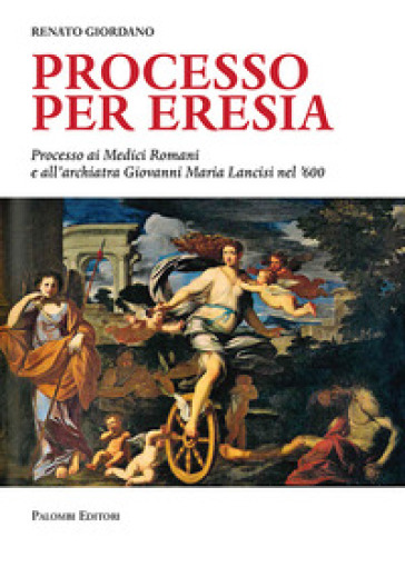 Processo per eresia. Processo ai Medici Romani e all'archiatra Giovanni Maria Lancisi nel '600 - Renato Giordano