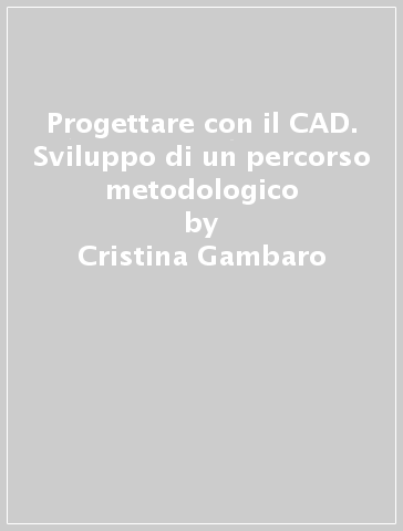 Progettare con il CAD. Sviluppo di un percorso metodologico - Cristina Gambaro