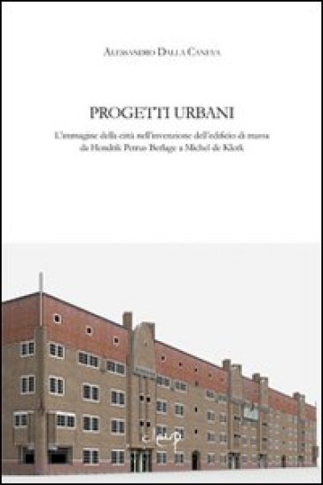 Progetti urbani. L'immagine della città nell'invenzione dell'edificio di massa da Hendrik Petrus Berlage a Michel de Klerk - Alessandro Dalla Caneva