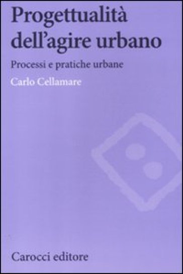 Progettualità dell'agire urbano. Processi e pratiche urbane - Carlo Cellamare