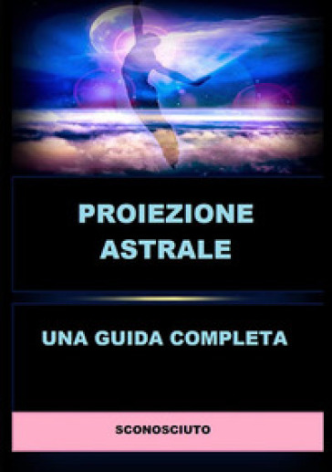 Proiezione astrale. Una guida completa - Anonimo