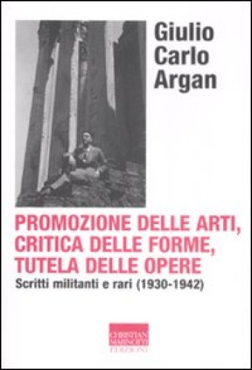 Promozione delle arti, critica delle forme, tutela delle opere. Scritti militanti e rari (1930-1942) - Giulio Carlo Argan