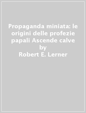 Propaganda miniata: le origini delle profezie papali Ascende calve - Orit Schwartz - Robert E. Lerner