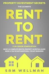 Property Investment Secrets - The Ultimate Rent To Rent 2-in-1 Book Compilation - Book 1: A Complete Rental Property Investing Guide - Book 2: You ve Got Questions, I ve Got Answers!