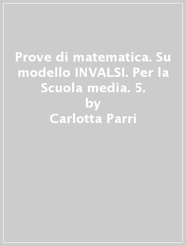 Prove di matematica. Su modello INVALSI. Per la Scuola media. 5. - Carlotta Parri - Emilio D