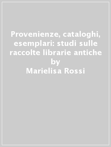 Provenienze, cataloghi, esemplari: studi sulle raccolte librarie antiche - Marielisa Rossi