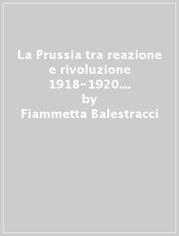 La Prussia tra reazione e rivoluzione 1918-1920. La riorganizzazione degli interessi agricoli tra esperienze consiliari e modelli corporativi - Fiammetta Balestracci