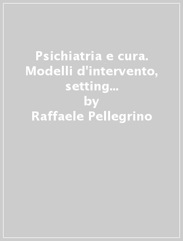 Psichiatria e cura. Modelli d'intervento, setting e gruppo di lavoro nel servizio psichiatrico pubblico - Raffaele Pellegrino - Rosaria Ruta - Stefano Crosato