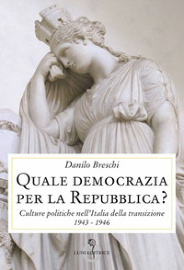 Quale democrazia per la Repubblica? Culture politiche nell'Italia della transizione 1943-1946 - Danilo Breschi