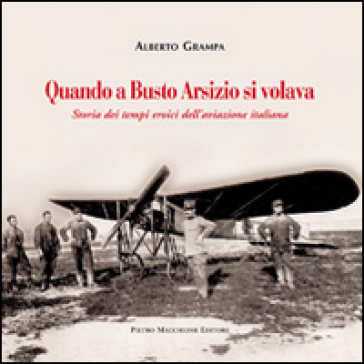 Quando a Busto Arsizio si volava. Storia dei tempi eroici dell'aviazione italiana - Alberto Grampa