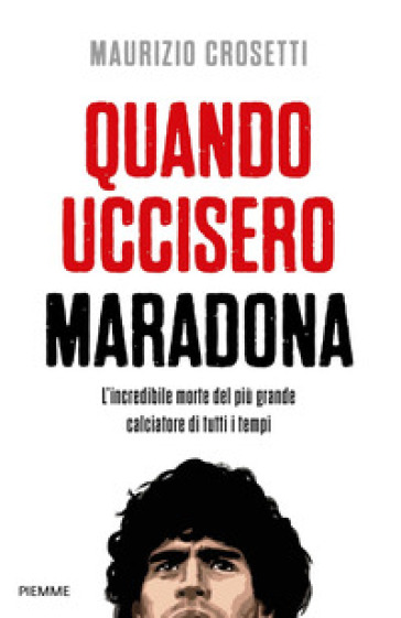 Quando uccisero Maradona. L'incredibile morte del più grande calciatore di tutti i tempi - Maurizio Crosetti